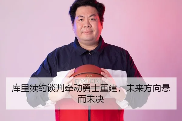库里续约谈判牵动勇士重建，未来方向悬而未决