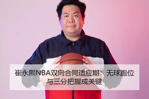 崔永熙NBA双向合同适应期：无球跑位与三分把握成关键